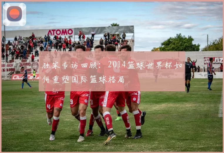 独家专访回顾:2014篮球世界杯如何重塑国际篮球格局
