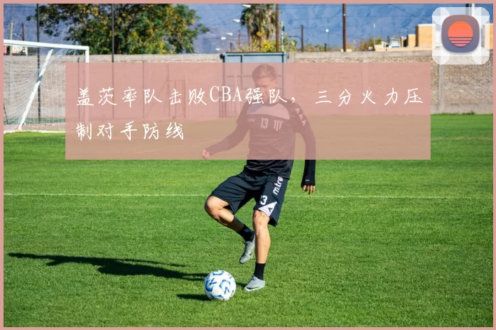 盖茨率队击败CBA强队，三分火力压制对手防线