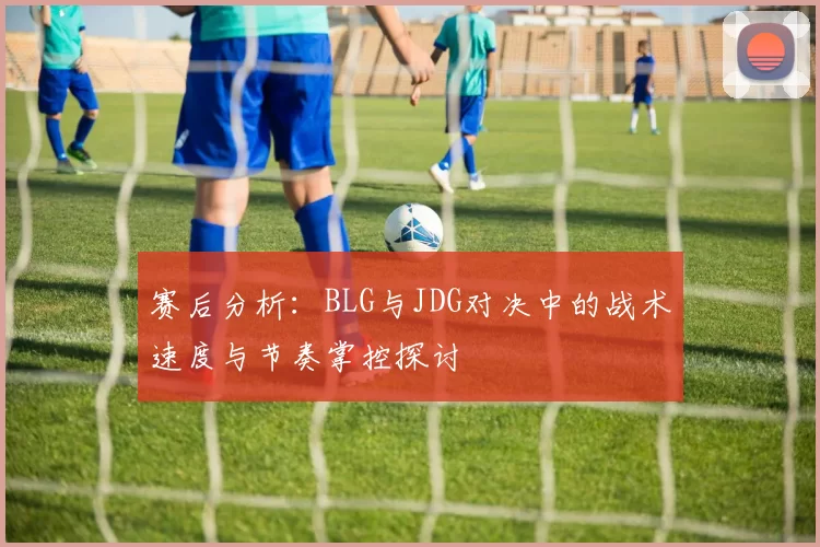 赛后分析：BLG与JDG对决中的战术速度与节奏掌控探讨