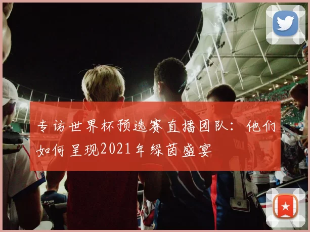 专访世界杯预选赛直播团队:他们如何呈现2021年绿茵盛宴
