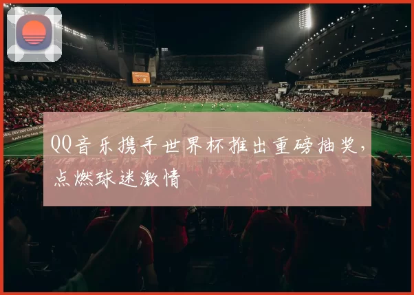 QQ音乐携手世界杯推出重磅抽奖,点燃球迷激情