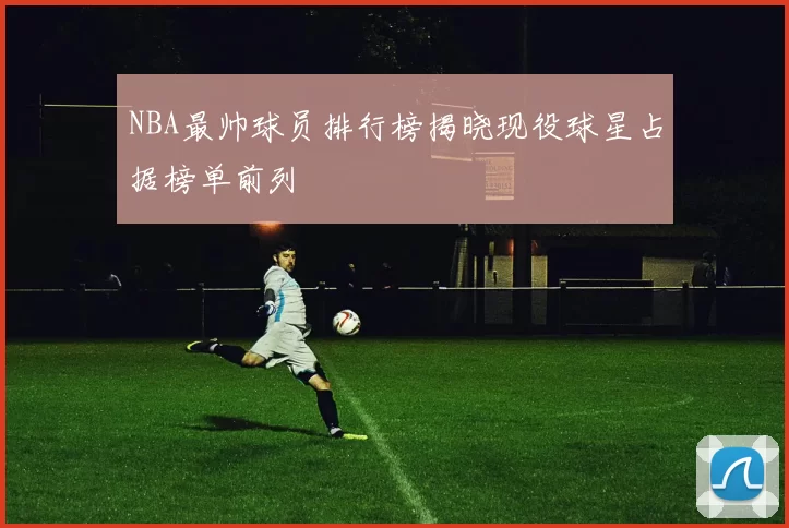 NBA最帅球员排行榜揭晓现役球星占据榜单前列