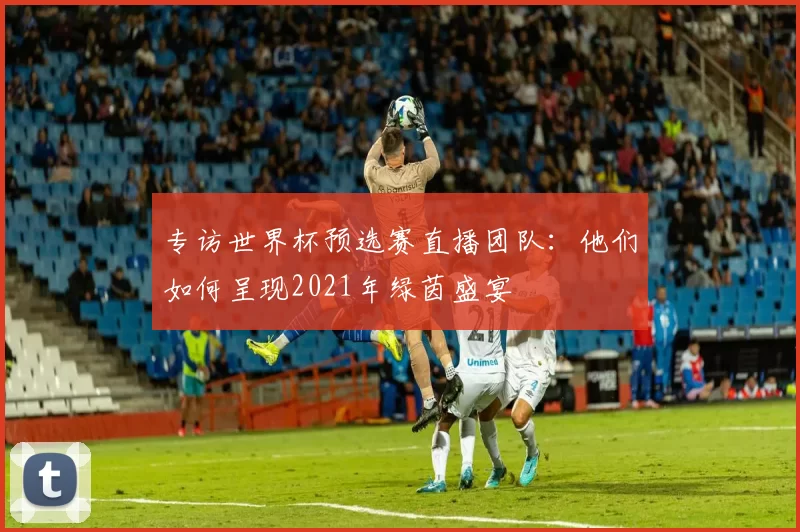 专访世界杯预选赛直播团队:他们如何呈现2021年绿茵盛宴