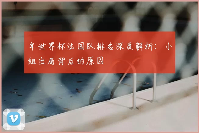 年世界杯法国队排名深度解析:小组出局背后的原因