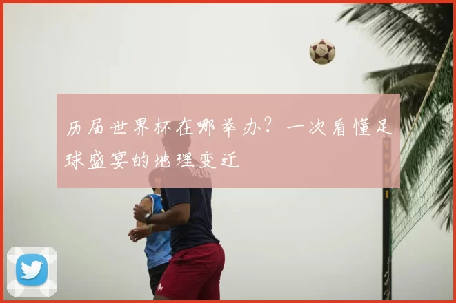 历届世界杯在哪举办？一次看懂足球盛宴的地理变迁