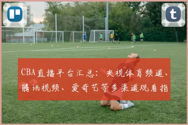 CBA直播平台汇总：央视体育频道、腾讯视频、爱奇艺等多渠道观看指南