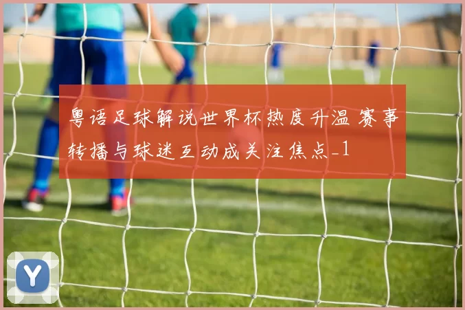 粤语足球解说世界杯热度升温 赛事转播与球迷互动成关注焦点_1