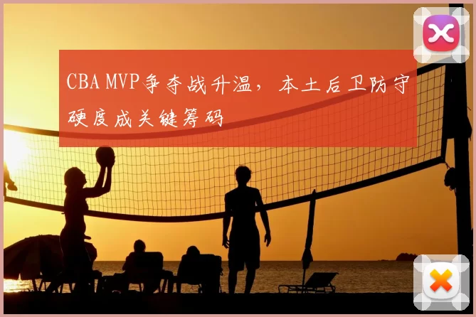 CBA MVP争夺战升温，本土后卫防守硬度成关键筹码