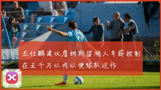 王仕鹏建议詹姆斯留湖人年薪控制在五千万以内以便球队运作