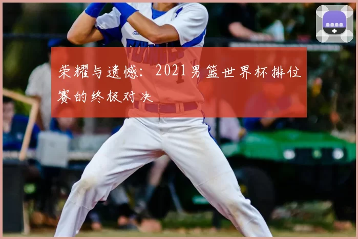 荣耀与遗憾:2021男篮世界杯排位赛的终极对决