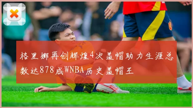 格里娜再创辉煌4次盖帽助力生涯总数达878成WNBA历史盖帽王