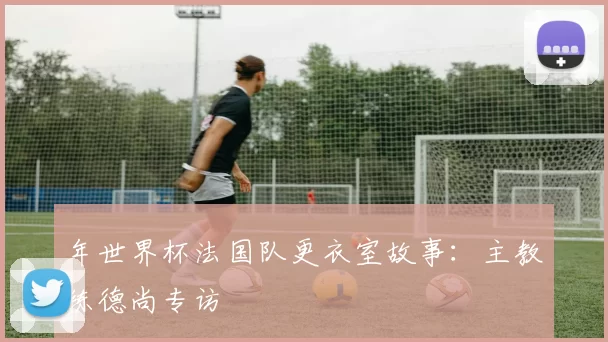 年世界杯法国队更衣室故事：主教练德尚专访