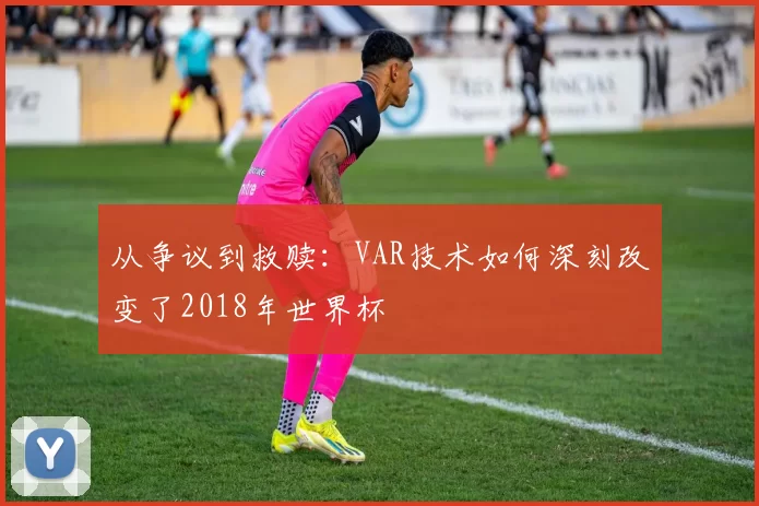 从争议到救赎:VAR技术如何深刻改变了2018年世界杯