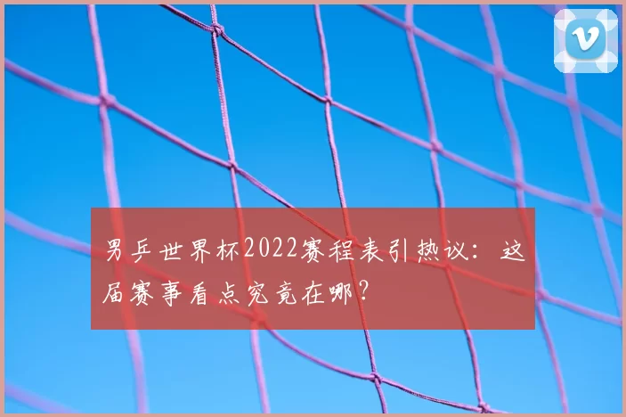 男乒世界杯2022赛程表引热议：这届赛事看点究竟在哪？
