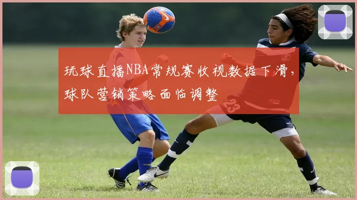 玩球直播NBA常规赛收视数据下滑,球队营销策略面临调整