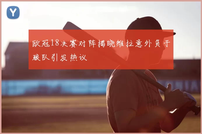欧冠18决赛对阵揭晓维拉意外负于狼队引发热议