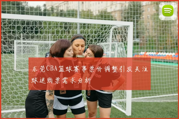 东莞CBA篮球赛事票价调整引发关注球迷购票需求分析