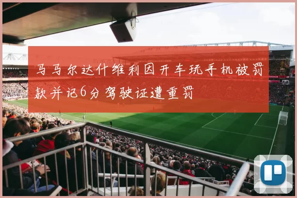 马马尔达什维利因开车玩手机被罚款并记6分驾驶证遭重罚