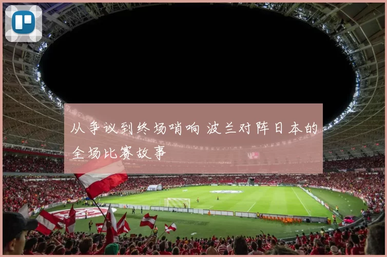 从争议到终场哨响 波兰对阵日本的全场比赛故事