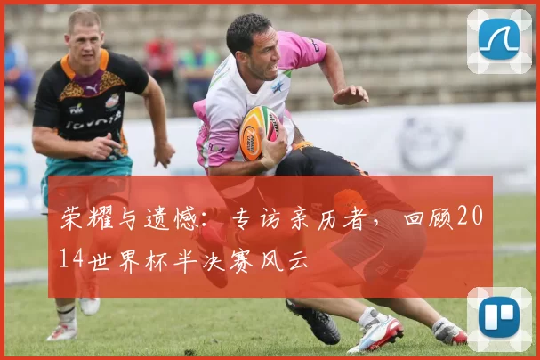 荣耀与遗憾:专访亲历者,回顾2014世界杯半决赛风云