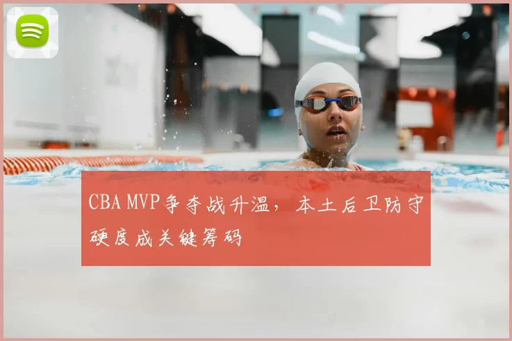 CBA MVP争夺战升温,本土后卫防守硬度成关键筹码