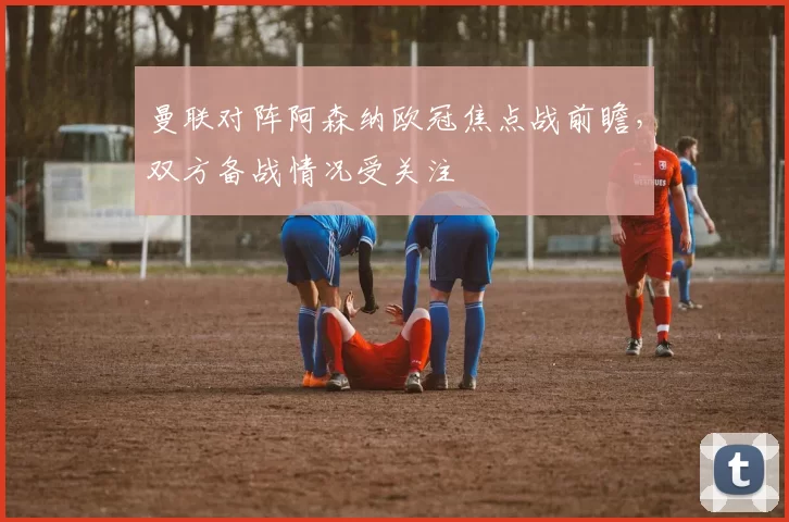曼联对阵阿森纳欧冠焦点战前瞻,双方备战情况受关注
