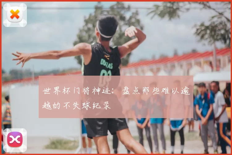 世界杯门将神迹:盘点那些难以逾越的不失球纪录
