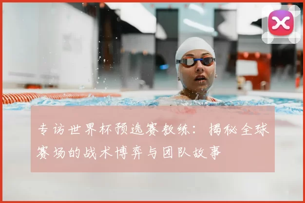 专访世界杯预选赛教练:揭秘全球赛场的战术博弈与团队故事