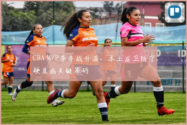 CBA MVP争夺战升温,本土后卫防守硬度成关键筹码