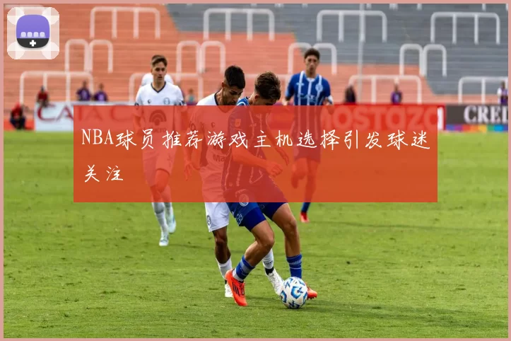 NBA球员推荐游戏主机选择引发球迷关注