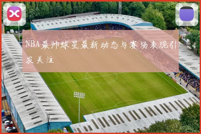 NBA最帅球星最新动态与赛场表现引发关注