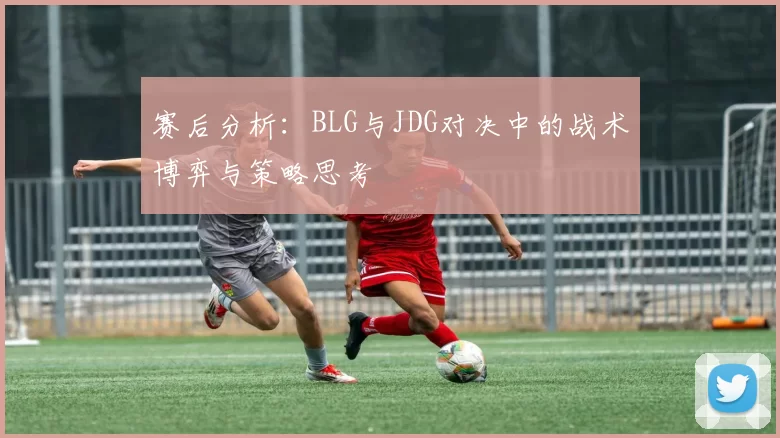 赛后分析:BLG与JDG对决中的战术博弈与策略思考