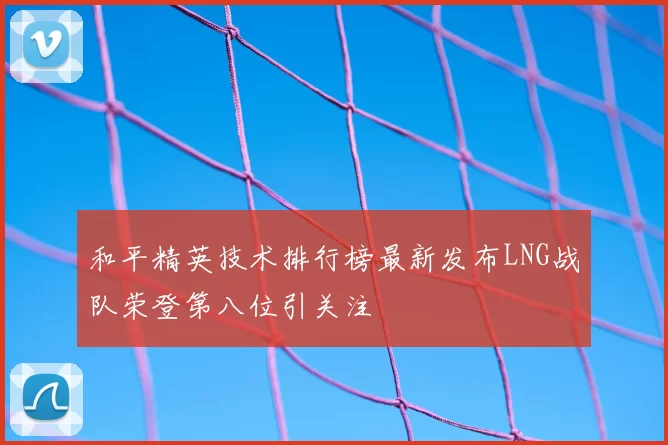 和平精英技术排行榜最新发布LNG战队荣登第八位引关注