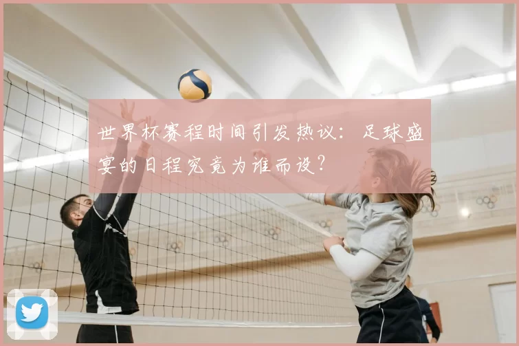 世界杯赛程时间引发热议:足球盛宴的日程究竟为谁而设?