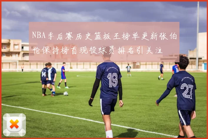 NBA季后赛历史篮板王榜单更新张伯伦保持榜首现役球员排名引关注