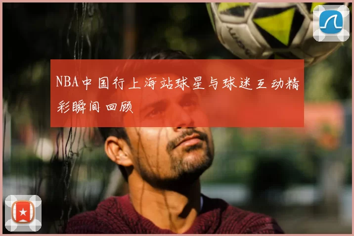 NBA中国行上海站球星与球迷互动精彩瞬间回顾