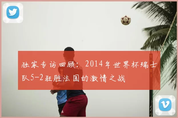 独家专访回顾:2014年世界杯瑞士队5-2狂胜法国的激情之战