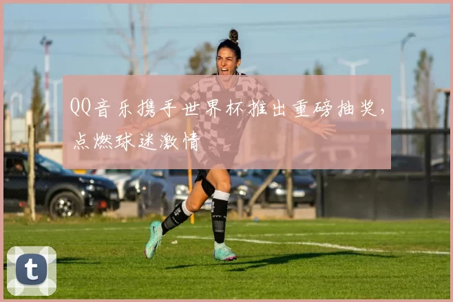 QQ音乐携手世界杯推出重磅抽奖,点燃球迷激情