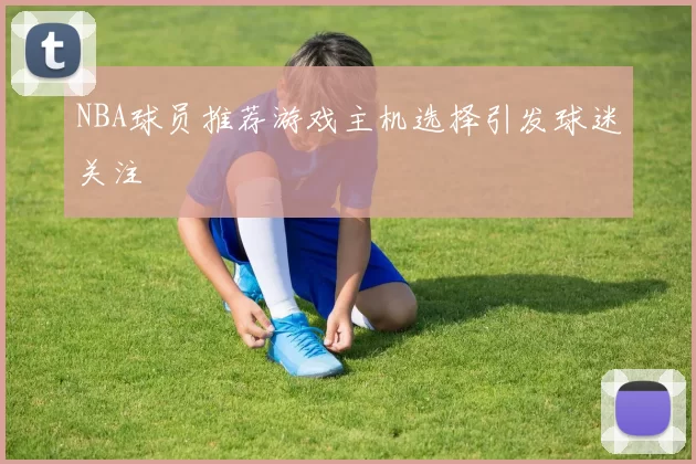 NBA球员推荐游戏主机选择引发球迷关注