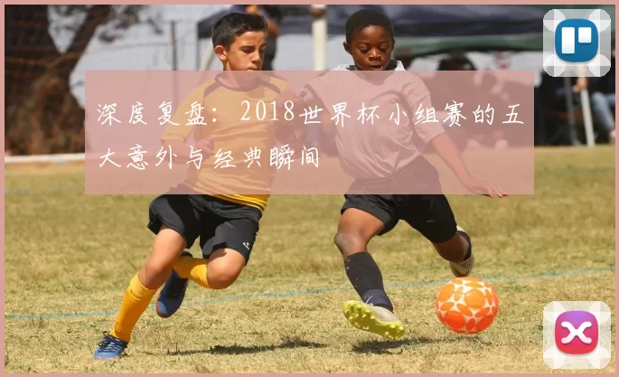 深度复盘：2018世界杯小组赛的五大意外与经典瞬间