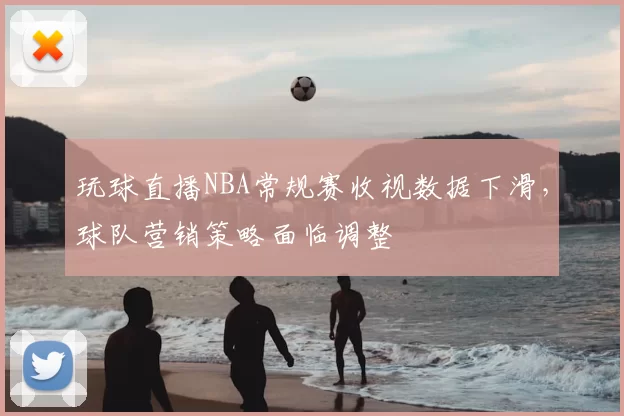 玩球直播NBA常规赛收视数据下滑,球队营销策略面临调整