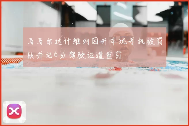 马马尔达什维利因开车玩手机被罚款并记6分驾驶证遭重罚