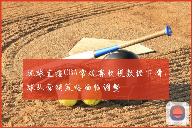 玩球直播CBA常规赛收视数据下滑,球队营销策略面临调整