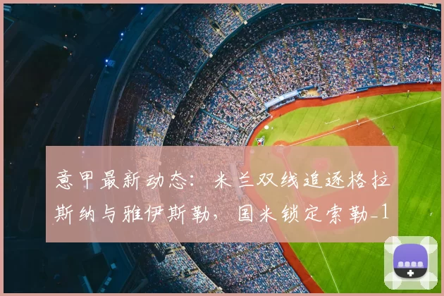 意甲最新动态：米兰双线追逐格拉斯纳与雅伊斯勒，国米锁定索勒_1_亚冠_罗马