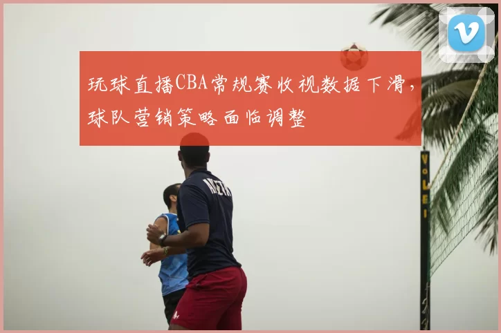 玩球直播CBA常规赛收视数据下滑,球队营销策略面临调整