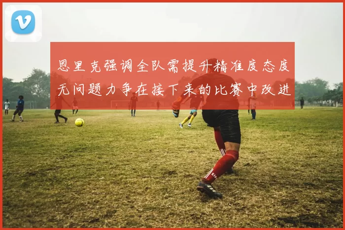 恩里克强调全队需提升精准度态度无问题力争在接下来的比赛中改进表现