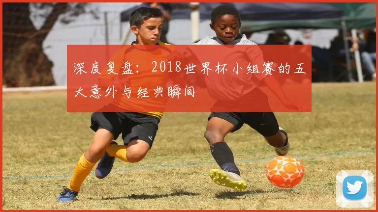 深度复盘：2018世界杯小组赛的五大意外与经典瞬间