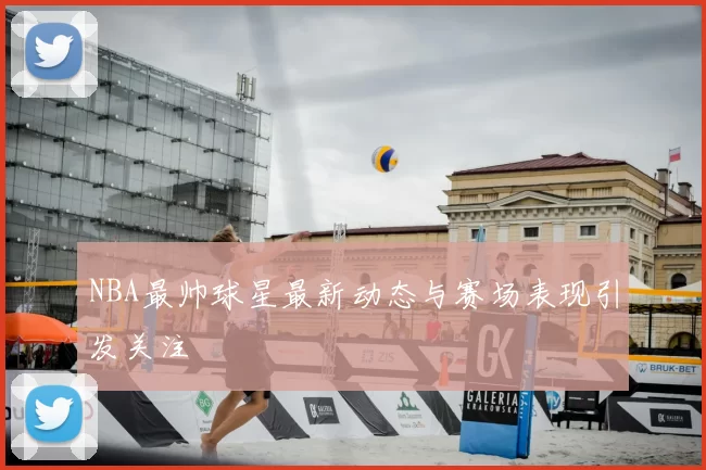 NBA最帅球星最新动态与赛场表现引发关注