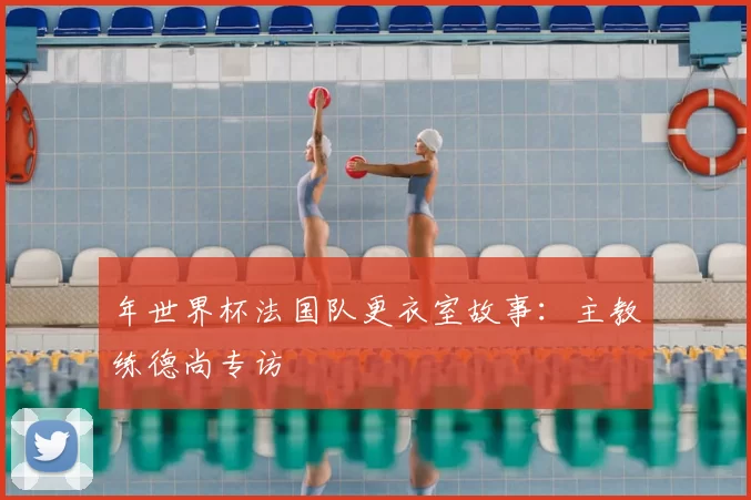 年世界杯法国队更衣室故事：主教练德尚专访