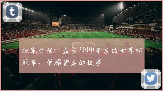 独家对话:盘点2000年后的世界杯冠军,荣耀背后的故事